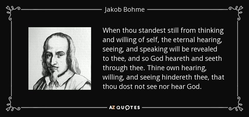 When thou standest still from thinking and willing of self, the eternal hearing, seeing, and speaking will be revealed to thee, and so God heareth and seeth through thee. Thine own hearing, willing, and seeing hindereth thee, that thou dost not see nor hear God. - Jakob Bohme