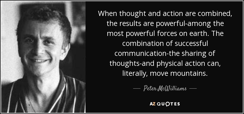 When thought and action are combined, the results are powerful-among the most powerful forces on earth. The combination of successful communication-the sharing of thoughts-and physical action can, literally, move mountains. - Peter McWilliams