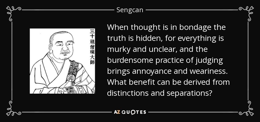 When thought is in bondage the truth is hidden, for everything is murky and unclear, and the burdensome practice of judging brings annoyance and weariness. What benefit can be derived from distinctions and separations? - Sengcan