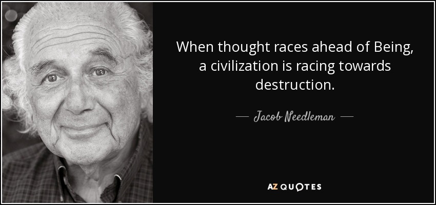 When thought races ahead of Being, a civilization is racing towards destruction. - Jacob Needleman