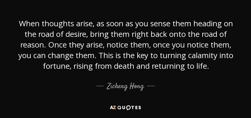 When thoughts arise, as soon as you sense them heading on the road of desire, bring them right back onto the road of reason. Once they arise, notice them, once you notice them, you can change them. This is the key to turning calamity into fortune, rising from death and returning to life. - Zicheng Hong