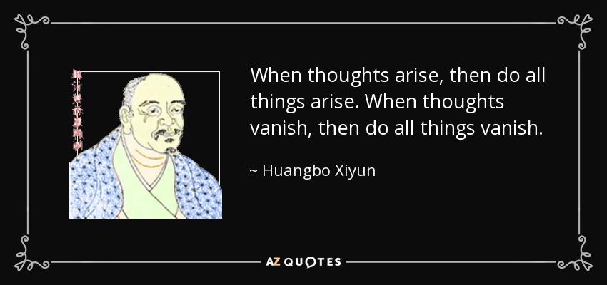 When thoughts arise, then do all things arise. When thoughts vanish, then do all things vanish. - Huangbo Xiyun