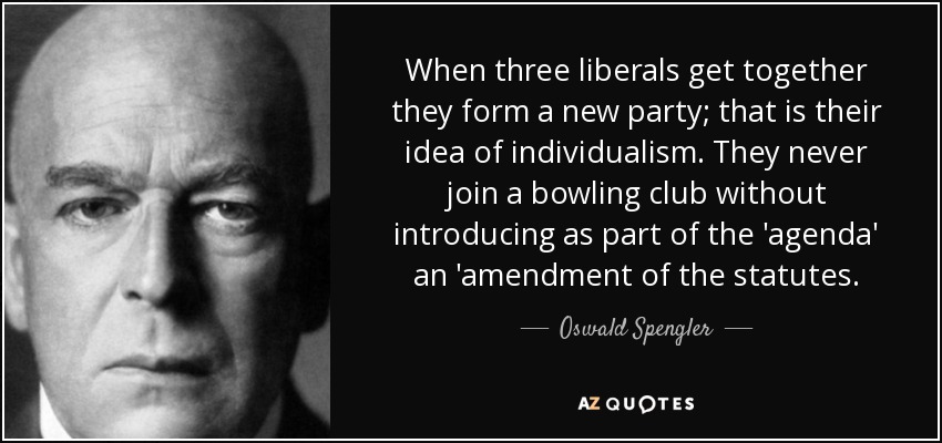 When three liberals get together they form a new party; that is their idea of individualism. They never join a bowling club without introducing as part of the 'agenda' an 'amendment of the statutes. - Oswald Spengler