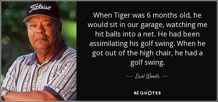 When Tiger was 6 months old, he would sit in our garage, watching me hit balls into a net. He had been assimilating his golf swing. When he got out of the high chair, he had a golf swing. - Earl Woods