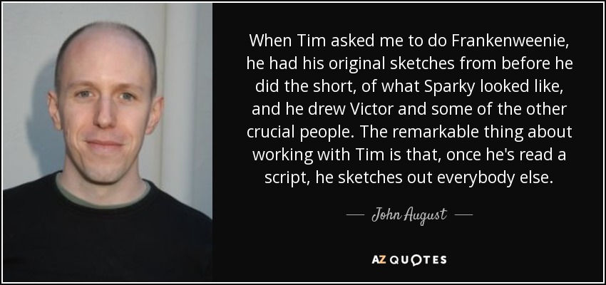 When Tim asked me to do Frankenweenie, he had his original sketches from before he did the short, of what Sparky looked like, and he drew Victor and some of the other crucial people. The remarkable thing about working with Tim is that, once he's read a script, he sketches out everybody else. - John August