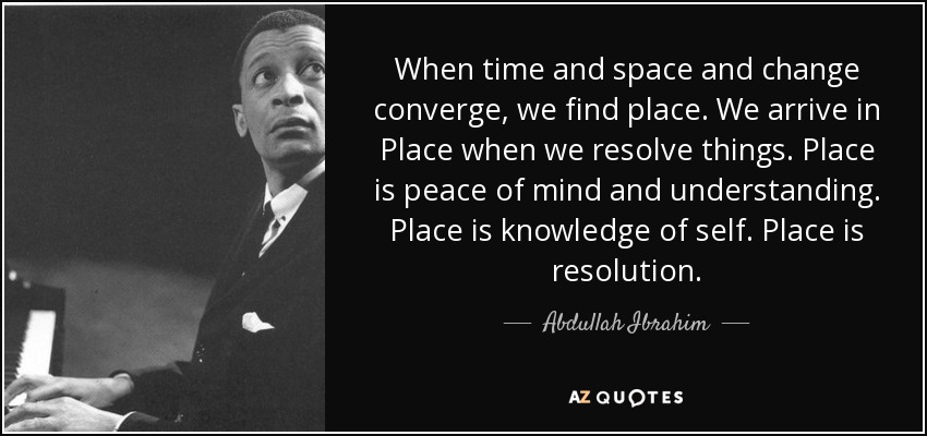 When time and space and change converge, we find place. We arrive in Place when we resolve things. Place is peace of mind and understanding. Place is knowledge of self. Place is resolution. - Abdullah Ibrahim