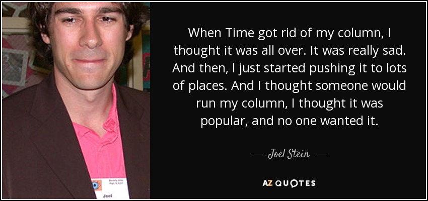 When Time got rid of my column, I thought it was all over. It was really sad. And then, I just started pushing it to lots of places. And I thought someone would run my column, I thought it was popular, and no one wanted it. - Joel Stein