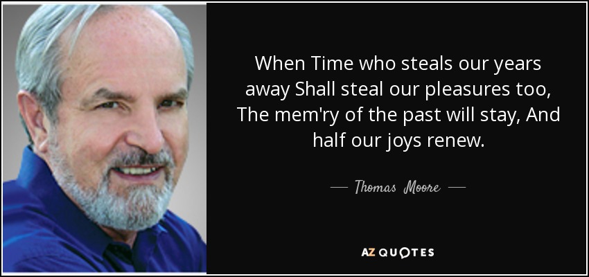 When Time who steals our years away Shall steal our pleasures too, The mem'ry of the past will stay, And half our joys renew. - Thomas  Moore