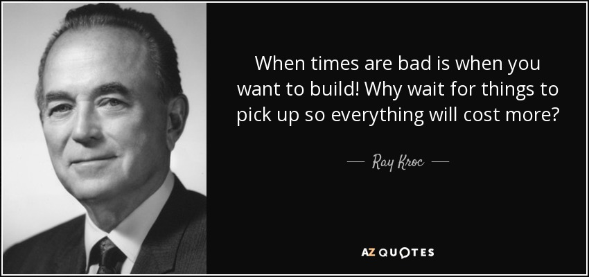 When times are bad is when you want to build! Why wait for things to pick up so everything will cost more? - Ray Kroc