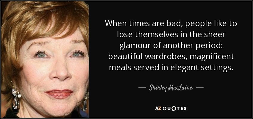 When times are bad, people like to lose themselves in the sheer glamour of another period: beautiful wardrobes, magnificent meals served in elegant settings. - Shirley MacLaine