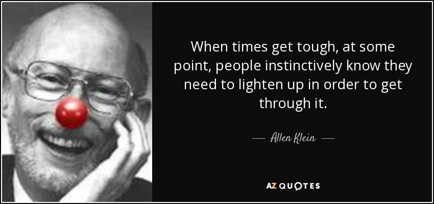 When times get tough, at some point, people instinctively know they need to lighten up in order to get through it. - Allen Klein