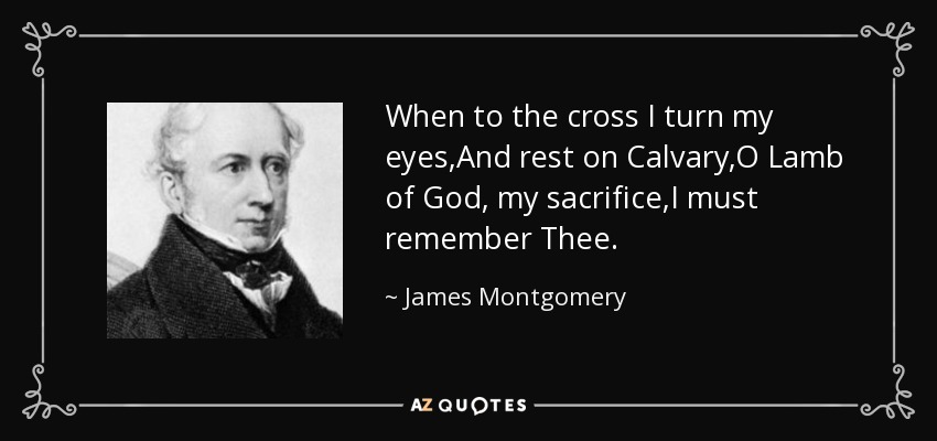 When to the cross I turn my eyes,And rest on Calvary,O Lamb of God, my sacrifice,I must remember Thee. - James Montgomery