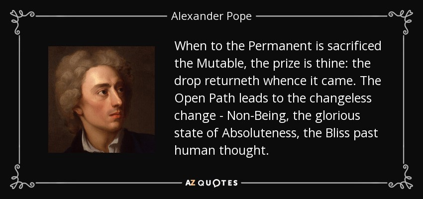 When to the Permanent is sacrificed the Mutable, the prize is thine: the drop returneth whence it came. The Open Path leads to the changeless change - Non-Being, the glorious state of Absoluteness, the Bliss past human thought. - Alexander Pope