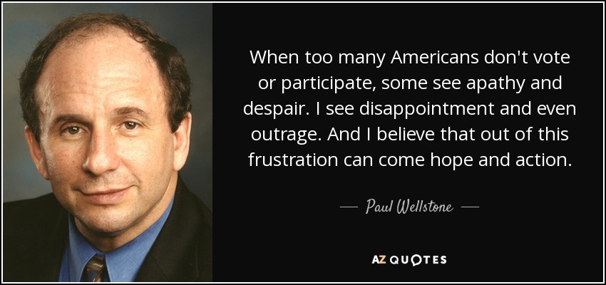 When too many Americans don't vote or participate, some see apathy and despair. I see disappointment and even outrage. And I believe that out of this frustration can come hope and action. - Paul Wellstone