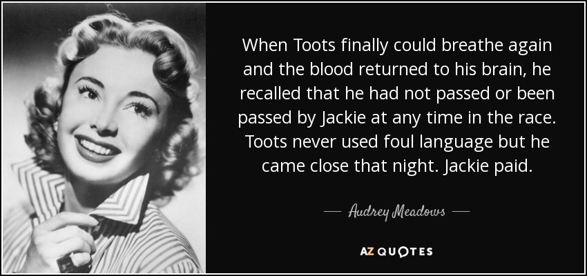 When Toots finally could breathe again and the blood returned to his brain, he recalled that he had not passed or been passed by Jackie at any time in the race. Toots never used foul language but he came close that night. Jackie paid. - Audrey Meadows