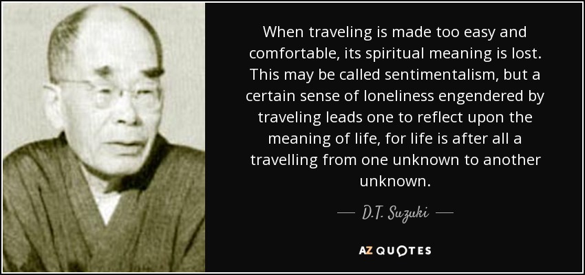 When traveling is made too easy and comfortable, its spiritual meaning is lost. This may be called sentimentalism, but a certain sense of loneliness engendered by traveling leads one to reflect upon the meaning of life, for life is after all a travelling from one unknown to another unknown. - D.T. Suzuki