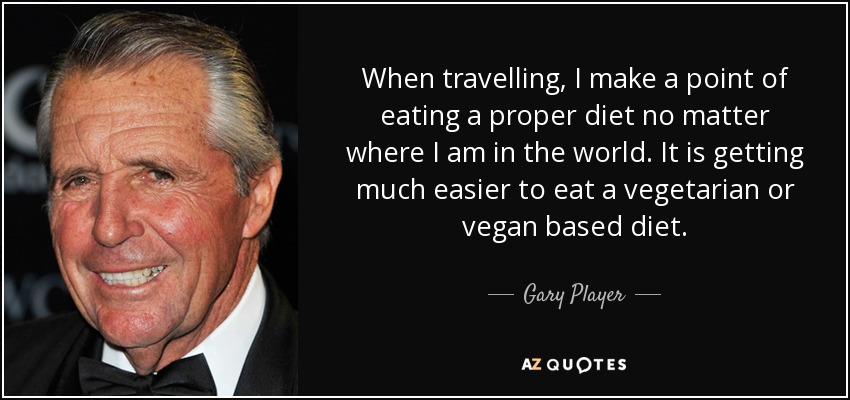 When travelling, I make a point of eating a proper diet no matter where I am in the world. It is getting much easier to eat a vegetarian or vegan based diet. - Gary Player
