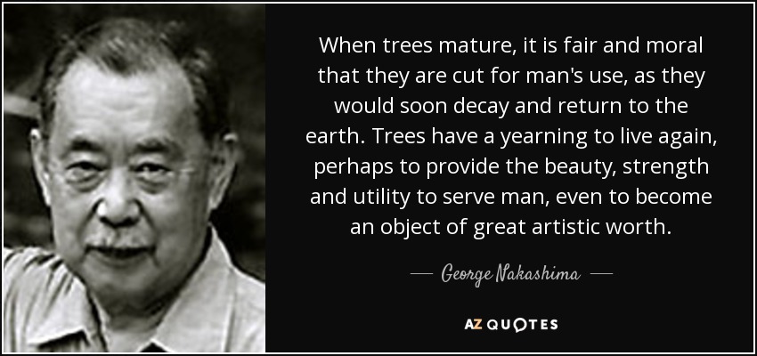 When trees mature, it is fair and moral that they are cut for man's use, as they would soon decay and return to the earth. Trees have a yearning to live again, perhaps to provide the beauty, strength and utility to serve man, even to become an object of great artistic worth. - George Nakashima