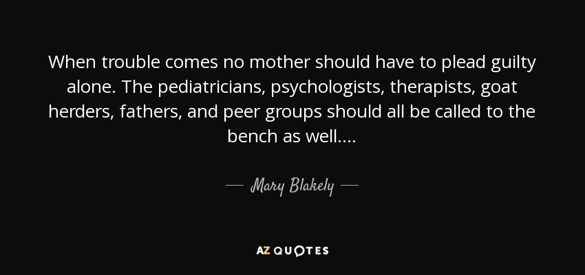 When trouble comes no mother should have to plead guilty alone. The pediatricians, psychologists, therapists, goat herders, fathers, and peer groups should all be called to the bench as well. . . . - Mary Blakely
