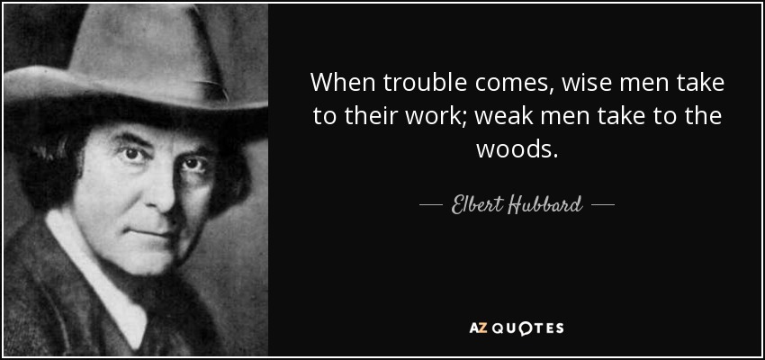When trouble comes, wise men take to their work; weak men take to the woods. - Elbert Hubbard