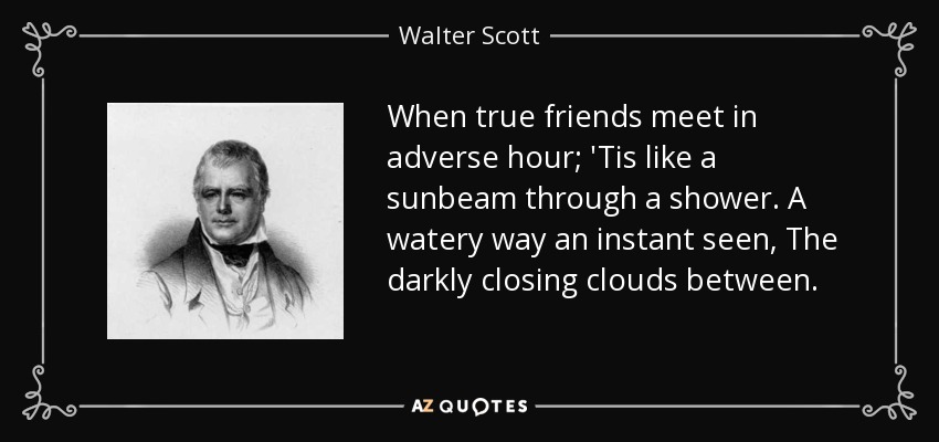 When true friends meet in adverse hour; 'Tis like a sunbeam through a shower. A watery way an instant seen, The darkly closing clouds between. - Walter Scott