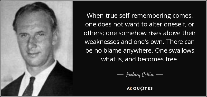 When true self-remembering comes, one does not want to alter oneself, or others; one somehow rises above their weaknesses and one's own. There can be no blame anywhere. One swallows what is, and becomes free. - Rodney Collin