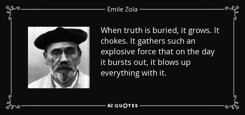 When truth is buried, it grows. It chokes. It gathers such an explosive force that on the day it bursts out, it blows up everything with it. - Emile Zola