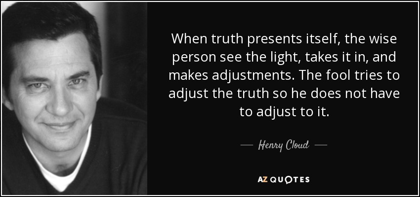 When truth presents itself, the wise person see the light, takes it in, and makes adjustments. The fool tries to adjust the truth so he does not have to adjust to it. - Henry Cloud
