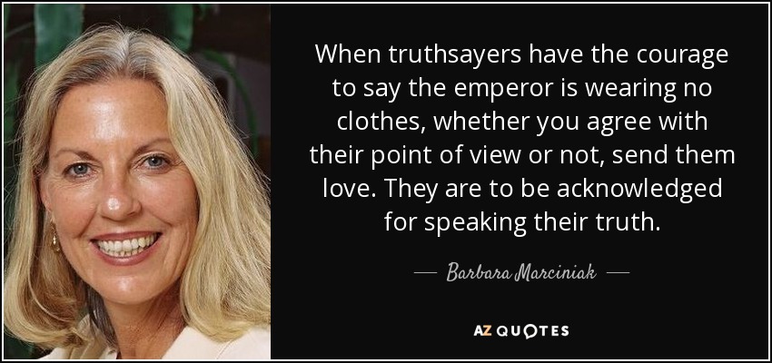 When truthsayers have the courage to say the emperor is wearing no clothes, whether you agree with their point of view or not, send them love. They are to be acknowledged for speaking their truth. - Barbara Marciniak