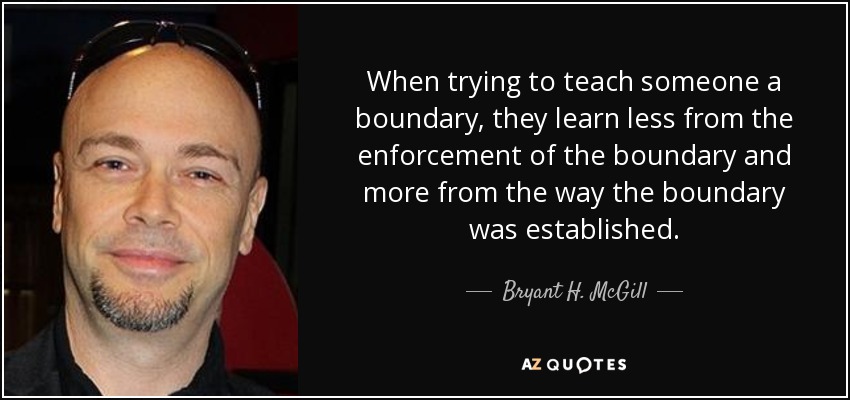 When trying to teach someone a boundary, they learn less from the enforcement of the boundary and more from the way the boundary was established. - Bryant H. McGill
