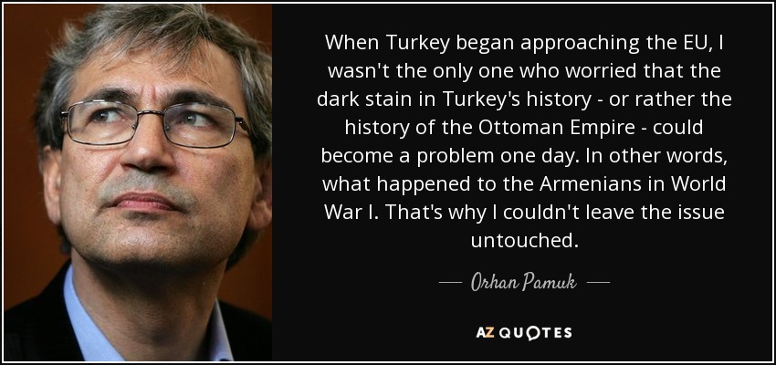 When Turkey began approaching the EU, I wasn't the only one who worried that the dark stain in Turkey's history - or rather the history of the Ottoman Empire - could become a problem one day. In other words, what happened to the Armenians in World War I. That's why I couldn't leave the issue untouched. - Orhan Pamuk