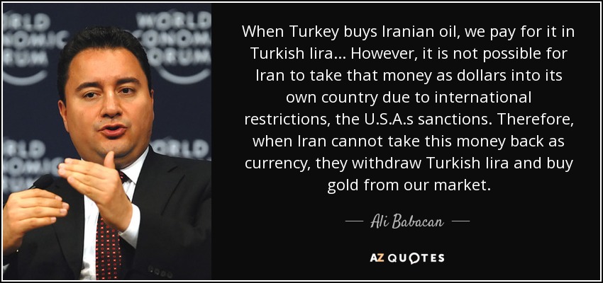 When Turkey buys Iranian oil, we pay for it in Turkish lira... However, it is not possible for Iran to take that money as dollars into its own country due to international restrictions, the U.S.A.s sanctions. Therefore, when Iran cannot take this money back as currency, they withdraw Turkish lira and buy gold from our market. - Ali Babacan