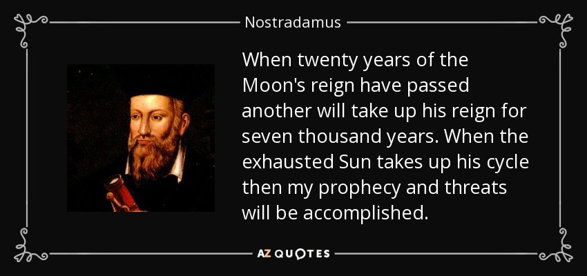 When twenty years of the Moon's reign have passed another will take up his reign for seven thousand years. When the exhausted Sun takes up his cycle then my prophecy and threats will be accomplished. - Nostradamus