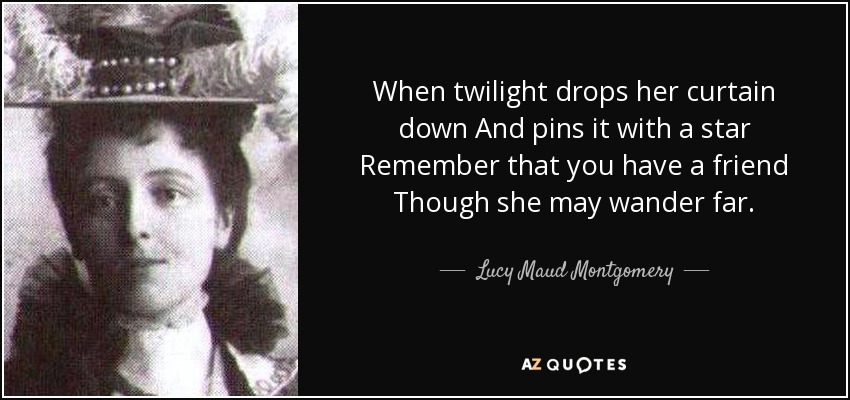 When twilight drops her curtain down And pins it with a star Remember that you have a friend Though she may wander far. - Lucy Maud Montgomery
