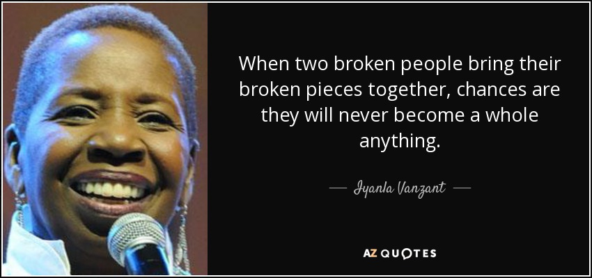 When two broken people bring their broken pieces together, chances are they will never become a whole anything. - Iyanla Vanzant