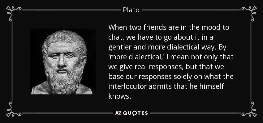 When two friends are in the mood to chat, we have to go about it in a gentler and more dialectical way. By 'more dialectical,' I mean not only that we give real responses, but that we base our responses solely on what the interlocutor admits that he himself knows. - Plato