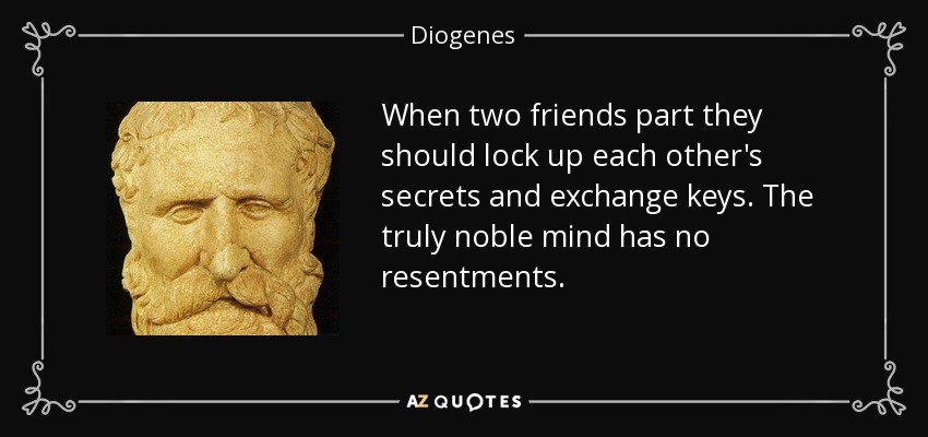 When two friends part they should lock up each other's secrets and exchange keys. The truly noble mind has no resentments. - Diogenes