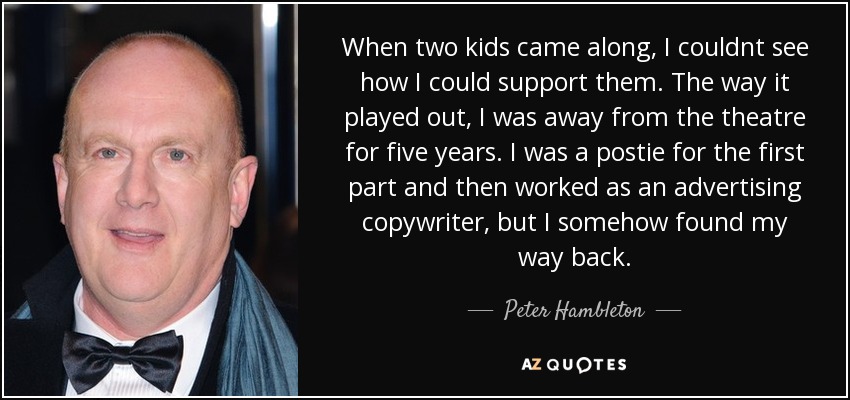 When two kids came along, I couldnt see how I could support them. The way it played out, I was away from the theatre for five years. I was a postie for the first part and then worked as an advertising copywriter, but I somehow found my way back. - Peter Hambleton