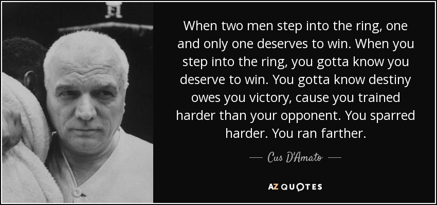 When two men step into the ring, one and only one deserves to win. When you step into the ring, you gotta know you deserve to win. You gotta know destiny owes you victory , cause you trained harder than your opponent. You sparred harder. You ran farther. - Cus D'Amato