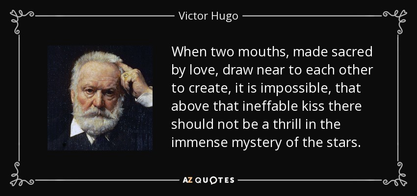 When two mouths, made sacred by love, draw near to each other to create, it is impossible, that above that ineffable kiss there should not be a thrill in the immense mystery of the stars. - Victor Hugo