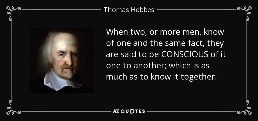 When two, or more men, know of one and the same fact, they are said to be CONSCIOUS of it one to another; which is as much as to know it together. - Thomas Hobbes
