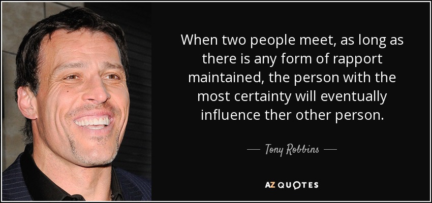 When two people meet, as long as there is any form of rapport maintained, the person with the most certainty will eventually influence ther other person. - Tony Robbins
