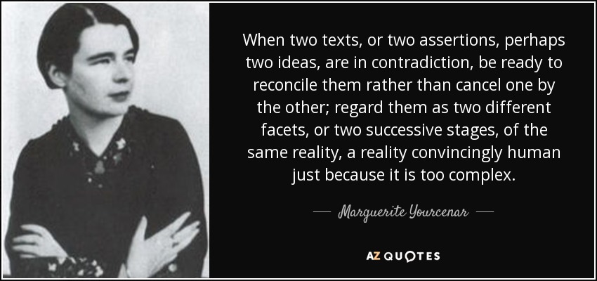 When two texts, or two assertions, perhaps two ideas, are in contradiction, be ready to reconcile them rather than cancel one by the other; regard them as two different facets, or two successive stages, of the same reality, a reality convincingly human just because it is too complex. - Marguerite Yourcenar