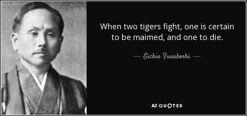 When two tigers fight, one is certain to be maimed, and one to die. - Gichin Funakoshi