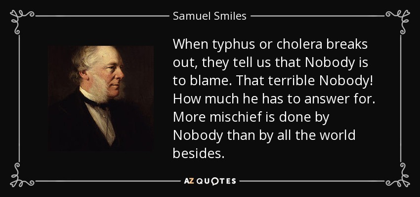 When typhus or cholera breaks out, they tell us that Nobody is to blame. That terrible Nobody! How much he has to answer for. More mischief is done by Nobody than by all the world besides. - Samuel Smiles