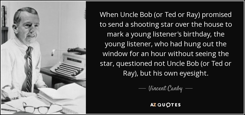 When Uncle Bob (or Ted or Ray) promised to send a shooting star over the house to mark a young listener's birthday, the young listener, who had hung out the window for an hour without seeing the star, questioned not Uncle Bob (or Ted or Ray), but his own eyesight. - Vincent Canby