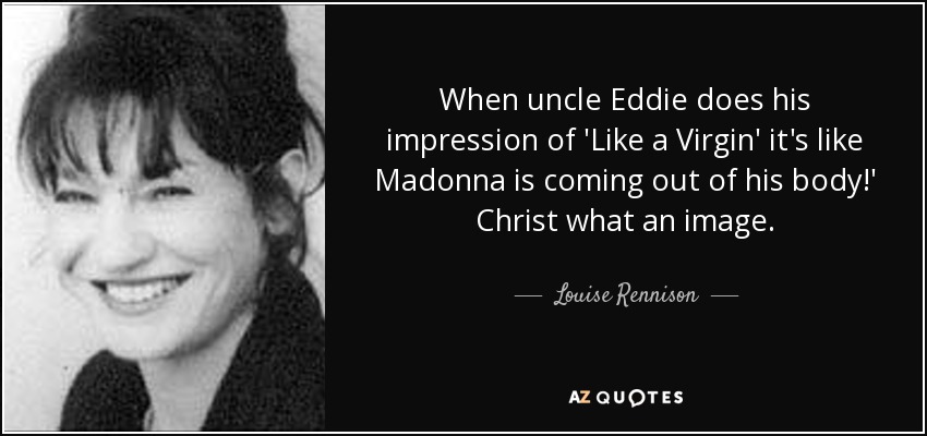 When uncle Eddie does his impression of 'Like a Virgin' it's like Madonna is coming out of his body!' Christ what an image. - Louise Rennison