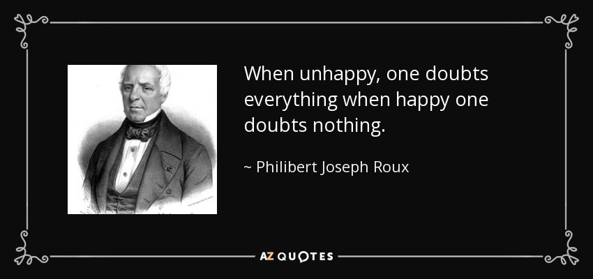 When unhappy, one doubts everything when happy one doubts nothing. - Philibert Joseph Roux