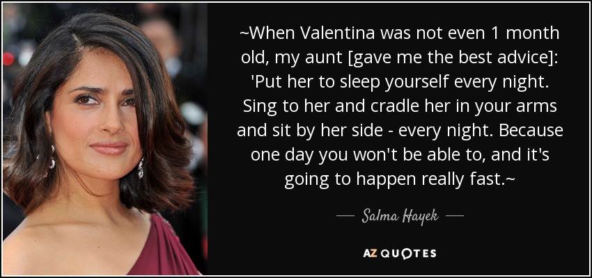 ~When Valentina was not even 1 month old, my aunt [gave me the best advice]: 'Put her to sleep yourself every night. Sing to her and cradle her in your arms and sit by her side - every night. Because one day you won't be able to, and it's going to happen really fast.~ - Salma Hayek