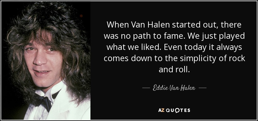 When Van Halen started out, there was no path to fame. We just played what we liked. Even today it always comes down to the simplicity of rock and roll. - Eddie Van Halen